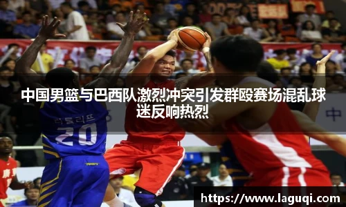 中国男篮与巴西队激烈冲突引发群殴赛场混乱球迷反响热烈